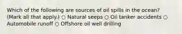 Which of the following are sources of oil spills in the ocean? (Mark all that apply.) ○ Natural seeps ○ Oil tanker accidents ○ Automobile runoff ○ Offshore oil well drilling