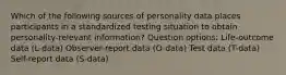 Which of the following sources of personality data places participants in a standardized testing situation to obtain personality-relevant information? Question options: Life-outcome data (L-data) Observer-report data (O-data) Test data (T-data) Self-report data (S-data)