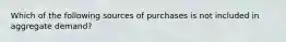 Which of the following sources of purchases is not included in aggregate demand?