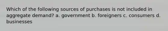 Which of the following sources of purchases is not included in aggregate demand? a. government b. foreigners c. consumers d. businesses