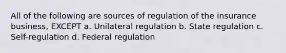 All of the following are sources of regulation of the insurance business, EXCEPT a. Unilateral regulation b. State regulation c. Self-regulation d. Federal regulation