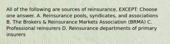 All of the following are sources of reinsurance, EXCEPT: Choose one answer. A. Reinsurance pools, syndicates, and associations B. The Brokers & Reinsurance Markets Association (BRMA) C. Professional reinsurers D. Reinsurance departments of primary insurers