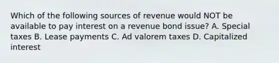 Which of the following sources of revenue would NOT be available to pay interest on a revenue bond issue? A. Special taxes B. Lease payments C. Ad valorem taxes D. Capitalized interest