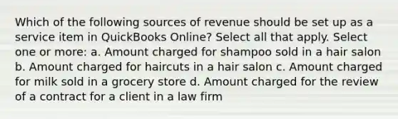 Which of the following sources of revenue should be set up as a service item in QuickBooks Online? Select all that apply. Select one or more: a. Amount charged for shampoo sold in a hair salon b. Amount charged for haircuts in a hair salon c. Amount charged for milk sold in a grocery store d. Amount charged for the review of a contract for a client in a law firm