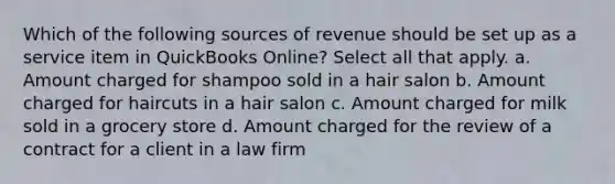 Which of the following sources of revenue should be set up as a service item in QuickBooks Online? Select all that apply. a. Amount charged for shampoo sold in a hair salon b. Amount charged for haircuts in a hair salon c. Amount charged for milk sold in a grocery store d. Amount charged for the review of a contract for a client in a law firm