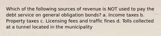 Which of the following sources of revenue is NOT used to pay the debt service on general obligation bonds? a. Income taxes b. Property taxes c. Licensing fees and traffic fines d. Tolls collected at a tunnel located in the municipality