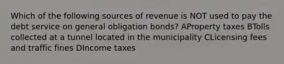 Which of the following sources of revenue is NOT used to pay the debt service on general obligation bonds? AProperty taxes BTolls collected at a tunnel located in the municipality CLicensing fees and traffic fines DIncome taxes