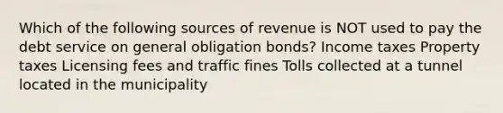 Which of the following sources of revenue is NOT used to pay the debt service on general obligation bonds? Income taxes Property taxes Licensing fees and traffic fines Tolls collected at a tunnel located in the municipality