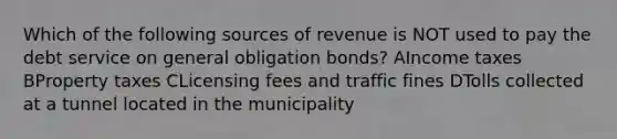 Which of the following sources of revenue is NOT used to pay the debt service on general obligation bonds? AIncome taxes BProperty taxes CLicensing fees and traffic fines DTolls collected at a tunnel located in the municipality