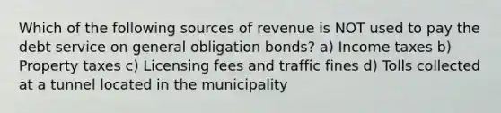 Which of the following sources of revenue is NOT used to pay the debt service on general obligation bonds? a) Income taxes b) Property taxes c) Licensing fees and traffic fines d) Tolls collected at a tunnel located in the municipality