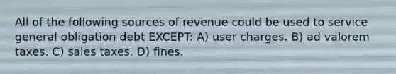 All of the following sources of revenue could be used to service general obligation debt EXCEPT: A) user charges. B) ad valorem taxes. C) sales taxes. D) fines.