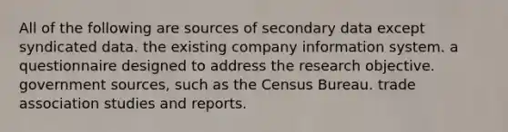 All of the following are sources of secondary data except syndicated data. the existing company information system. a questionnaire designed to address the research objective. government sources, such as the Census Bureau. trade association studies and reports.