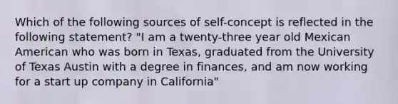 Which of the following sources of self-concept is reflected in the following statement? "I am a twenty-three year old Mexican American who was born in Texas, graduated from the University of Texas Austin with a degree in finances, and am now working for a start up company in California"