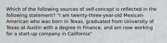 Which of the following sources of self-concept is reflected in the following statement? "I am twenty-three-year-old Mexican-American who was born in Texas, graduated from University of Texas at Austin with a degree in Finance, and am now working for a start-up company in California"