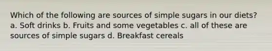 Which of the following are sources of simple sugars in our diets? a. Soft drinks b. Fruits and some vegetables c. all of these are sources of simple sugars d. Breakfast cereals