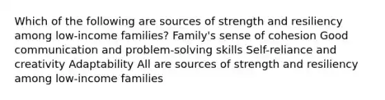 Which of the following are sources of strength and resiliency among low-income families? Family's sense of cohesion Good communication and problem-solving skills Self-reliance and creativity Adaptability All are sources of strength and resiliency among low-income families