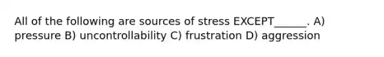 All of the following are sources of stress EXCEPT______. A) pressure B) uncontrollability C) frustration D) aggression