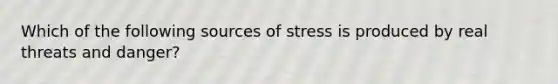 Which of the following sources of stress is produced by real threats and danger?