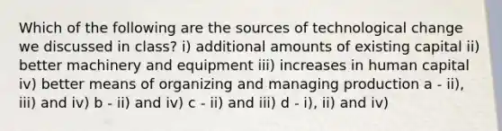 Which of the following are the sources of technological change we discussed in class? i) additional amounts of existing capital ii) better machinery and equipment iii) increases in human capital iv) better means of organizing and managing production a - ii), iii) and iv) b - ii) and iv) c - ii) and iii) d - i), ii) and iv)