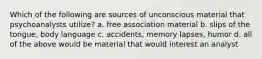 Which of the following are sources of unconscious material that psychoanalysts utilize? a. free association material b. slips of the tongue, body language c. accidents, memory lapses, humor d. all of the above would be material that would interest an analyst
