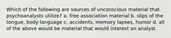 Which of the following are sources of unconscious material that psychoanalysts utilize? a. free association material b. slips of the tongue, body language c. accidents, memory lapses, humor d. all of the above would be material that would interest an analyst