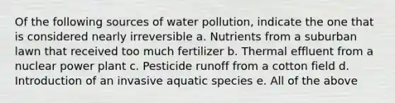 Of the following sources of water pollution, indicate the one that is considered nearly irreversible a. Nutrients from a suburban lawn that received too much fertilizer b. Thermal effluent from a nuclear power plant c. Pesticide runoff from a cotton field d. Introduction of an invasive aquatic species e. All of the above