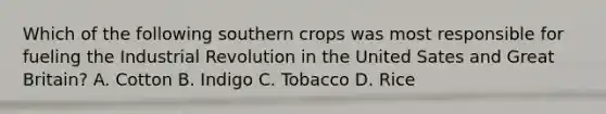 Which of the following southern crops was most responsible for fueling the Industrial Revolution in the United Sates and Great Britain? A. Cotton B. Indigo C. Tobacco D. Rice