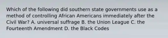 Which of the following did southern state governments use as a method of controlling <a href='https://www.questionai.com/knowledge/kktT1tbvGH-african-americans' class='anchor-knowledge'>african americans</a> immediately after the Civil War? A. universal suffrage B. the Union League C. the Fourteenth Amendment D. the Black Codes