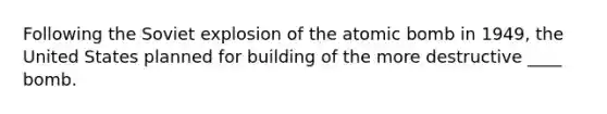 Following the Soviet explosion of the atomic bomb in 1949, the United States planned for building of the more destructive ____ bomb.