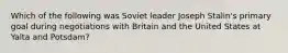 Which of the following was Soviet leader Joseph Stalin's primary goal during negotiations with Britain and the United States at Yalta and Potsdam?