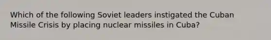 Which of the following Soviet leaders instigated the Cuban Missile Crisis by placing nuclear missiles in Cuba?