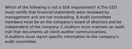 Which of the following is not a SOX requirement? A.The CEO must certify that financial statements were reviewed by management and are not misleading. B.Audit committee members must be on the company's board of directors and be independent of the company. C.Auditors must maintain an audit trail that documents all client-auditor communications. D.Auditors must report specific information to the company's audit committee.