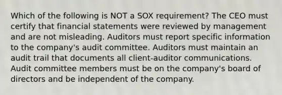 Which of the following is NOT a SOX requirement? The CEO must certify that financial statements were reviewed by management and are not misleading. Auditors must report specific information to the company's audit committee. Auditors must maintain an audit trail that documents all client-auditor communications. Audit committee members must be on the company's board of directors and be independent of the company.