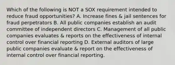 Which of the following is NOT a SOX requirement intended to reduce fraud opportunities? A. Increase fines & jail sentences for fraud perpetrators B. All public companies establish an audit committee of independent directors C. Management of all public companies evaluates & reports on the effectiveness of internal control over financial reporting D. External auditors of large public companies evaluate & report on the effectiveness of internal control over financial reporting.