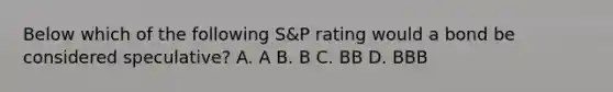 Below which of the following S&P rating would a bond be considered speculative? A. A B. B C. BB D. BBB