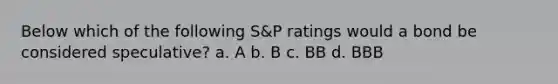 Below which of the following S&P ratings would a bond be considered speculative? a. A b. B c. BB d. BBB