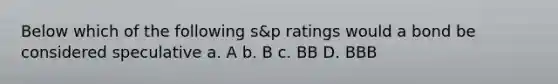 Below which of the following s&p ratings would a bond be considered speculative a. A b. B c. BB D. BBB