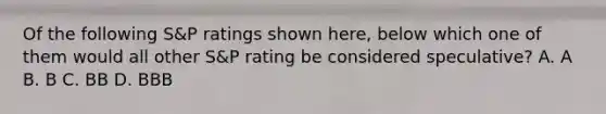 Of the following S&P ratings shown here, below which one of them would all other S&P rating be considered speculative? A. A B. B C. BB D. BBB