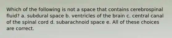 Which of the following is not a space that contains cerebrospinal fluid? a. subdural space b. ventricles of the brain c. central canal of the spinal cord d. subarachnoid space e. All of these choices are correct.