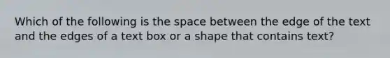 Which of the following is the space between the edge of the text and the edges of a text box or a shape that contains text?