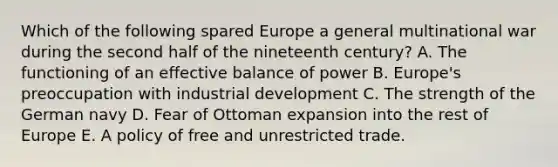 Which of the following spared Europe a general multinational war during the second half of the nineteenth century? A. The functioning of an effective balance of power B. Europe's preoccupation with industrial development C. The strength of the German navy D. Fear of Ottoman expansion into the rest of Europe E. A policy of free and unrestricted trade.