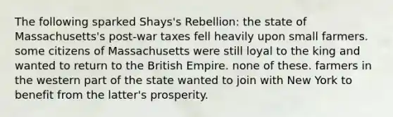 The following sparked Shays's Rebellion: the state of Massachusetts's post-war taxes fell heavily upon small farmers. some citizens of Massachusetts were still loyal to the king and wanted to return to the British Empire. none of these. farmers in the western part of the state wanted to join with New York to benefit from the latter's prosperity.