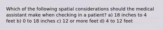 Which of the following spatial considerations should the medical assistant make when checking in a patient? a) 18 inches to 4 feet b) 0 to 18 inches c) 12 or more feet d) 4 to 12 feet