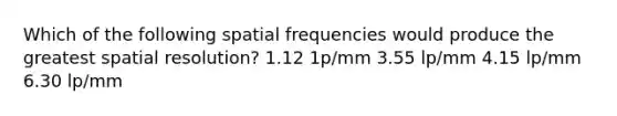 Which of the following spatial frequencies would produce the greatest spatial resolution? 1.12 1p/mm 3.55 lp/mm 4.15 lp/mm 6.30 lp/mm