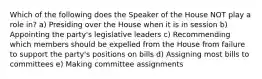 Which of the following does the Speaker of the House NOT play a role in? a) Presiding over the House when it is in session b) Appointing the party's legislative leaders c) Recommending which members should be expelled from the House from failure to support the party's positions on bills d) Assigning most bills to committees e) Making committee assignments