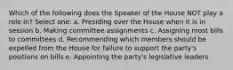 Which of the following does the Speaker of the House NOT play a role in? Select one: a. Presiding over the House when it is in session b. Making committee assignments c. Assigning most bills to committees d. Recommending which members should be expelled from the House for failure to support the party's positions on bills e. Appointing the party's legislative leaders