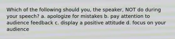 Which of the following should you, the speaker, NOT do during your speech? a. apologize for mistakes b. pay attention to audience feedback c. display a positive attitude d. focus on your audience