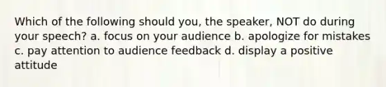 Which of the following should you, the speaker, NOT do during your speech? a. focus on your audience b. apologize for mistakes c. pay attention to audience feedback d. display a positive attitude