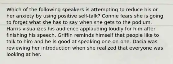 Which of the following speakers is attempting to reduce his or her anxiety by using positive self-talk? Connie fears she is going to forget what she has to say when she gets to the podium. Harris visualizes his audience applauding loudly for him after finishing his speech. Griffin reminds himself that people like to talk to him and he is good at speaking one-on-one. Dacia was reviewing her introduction when she realized that everyone was looking at her.