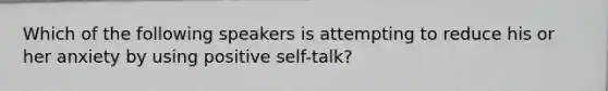 Which of the following speakers is attempting to reduce his or her anxiety by using positive self-talk?